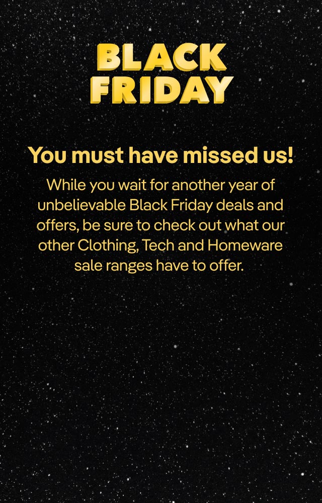 Black Friday. You must have missed us! While you wait for another year of unbelievable Black Friday deals and offers, be sure to check out what our other Clothing, Tech and Homeware sale ranges have to offer.